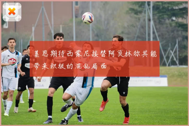 基恩期待西蒙尼接替阿莫林称其能带来积极的混乱局面