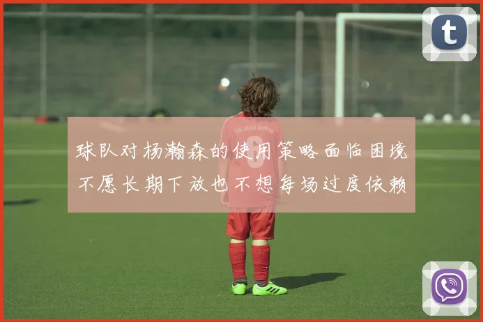 球队对杨瀚森的使用策略面临困境不愿长期下放也不想每场过度依赖