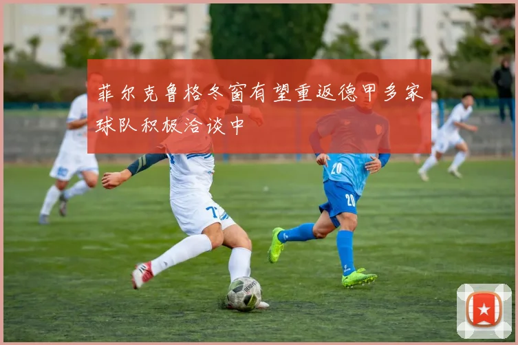 菲尔克鲁格冬窗有望重返德甲多家球队积极洽谈中