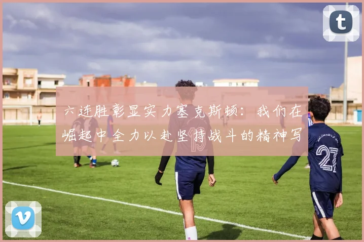 六连胜彰显实力塞克斯顿：我们在崛起中全力以赴坚持战斗的精神写照