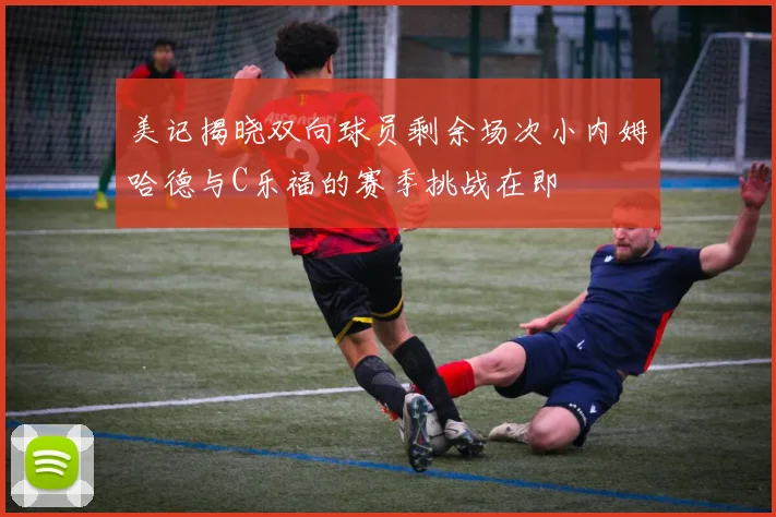 美记揭晓双向球员剩余场次小内姆哈德与C乐福的赛季挑战在即