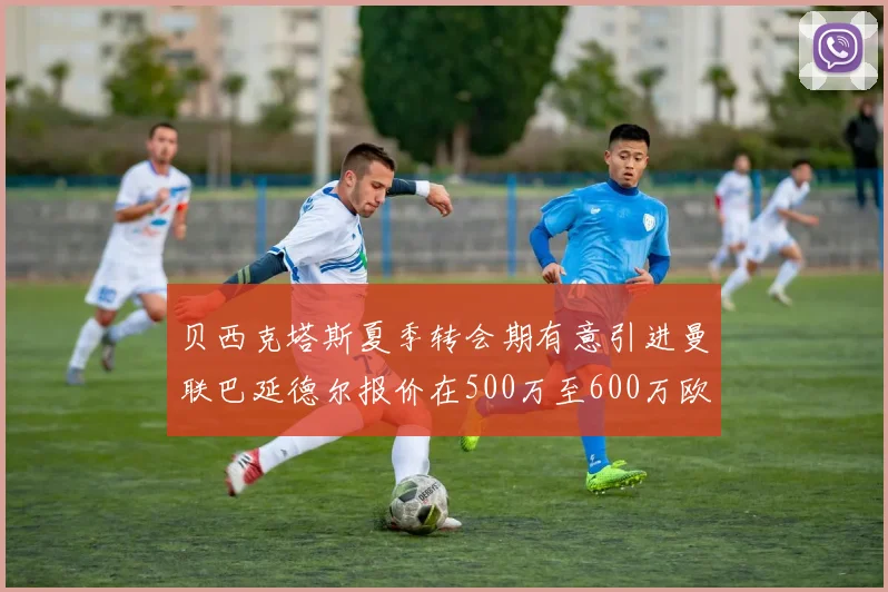 贝西克塔斯夏季转会期有意引进曼联巴延德尔报价在500万至600万欧元之间