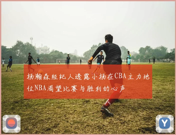杨瀚森经纪人透露小杨在CBA主力地位NBA渴望比赛与胜利的心声