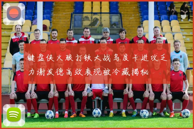 键盘侠火狼打铁大战乌度卡进攻乏力谢泼德高效表现被冷藏揭秘