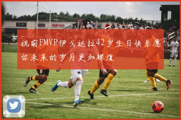 祝前FMVP伊戈达拉42岁生日快乐愿你未来的岁月更加辉煌