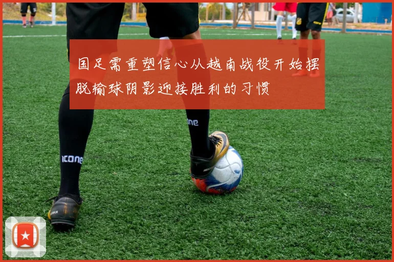 国足需重塑信心从越南战役开始摆脱输球阴影迎接胜利的习惯