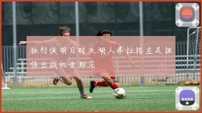 独行侠明日对决湖人弗拉格左足扭伤出战机会渺茫