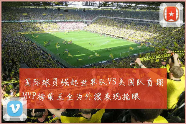 国际球员崛起世界队VS美国队首期MVP榜前五全为外援表现抢眼