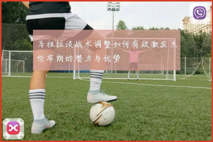 马祖拉谈战术调整如何有效激发杰伦布朗的潜力与优势