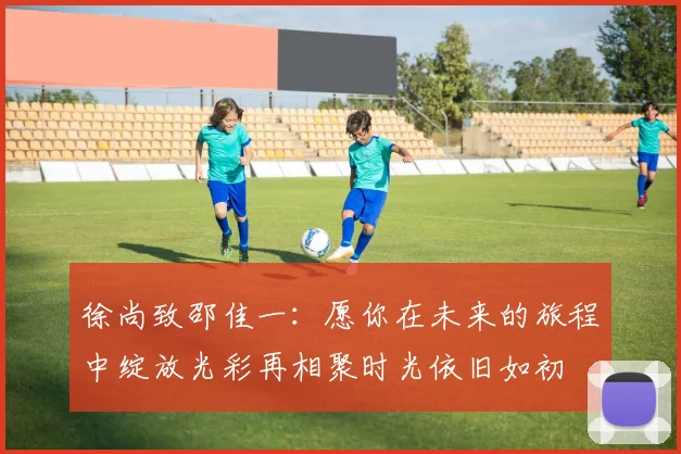 徐尚致邵佳一：愿你在未来的旅程中绽放光彩再相聚时光依旧如初