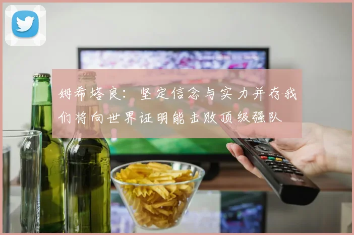 姆希塔良：坚定信念与实力并存我们将向世界证明能击败顶级强队