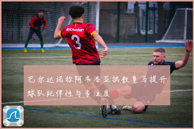 巴尔达诺称阿韦洛亚执教皇马提升球队纪律性与专注度