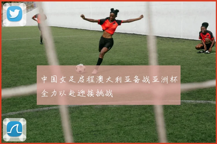 中国女足启程澳大利亚备战亚洲杯全力以赴迎接挑战