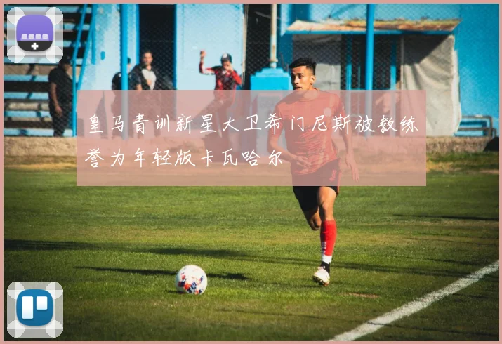 皇马青训新星大卫希门尼斯被教练誉为年轻版卡瓦哈尔