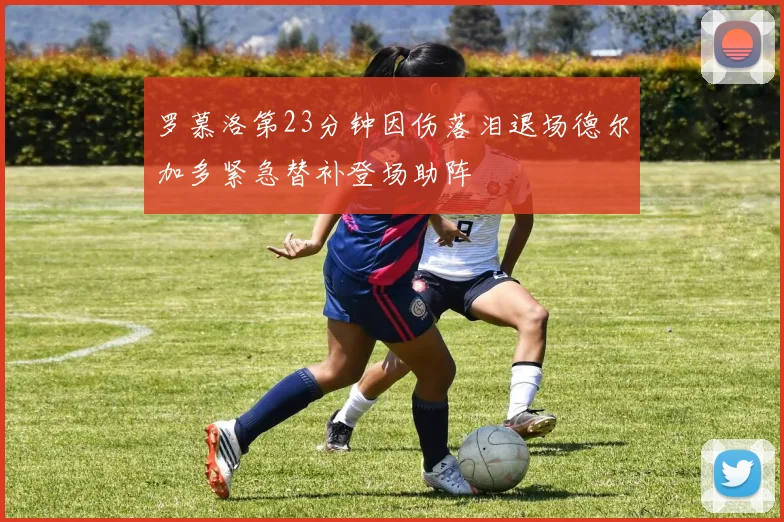 罗慕洛第23分钟因伤落泪退场德尔加多紧急替补登场助阵