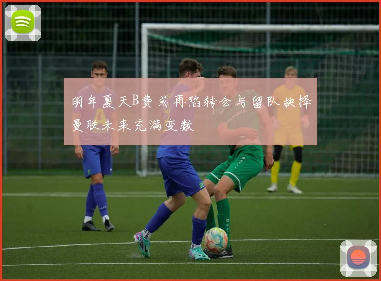 明年夏天B费或再陷转会与留队抉择曼联未来充满变数