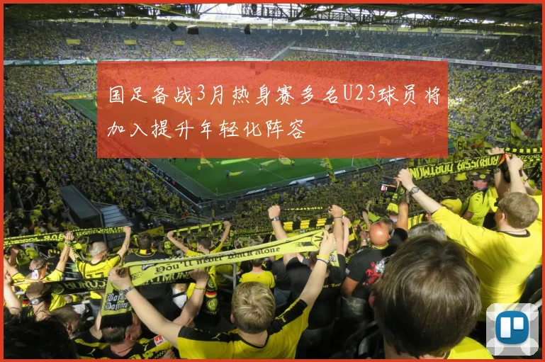 国足备战3月热身赛多名U23球员将加入提升年轻化阵容