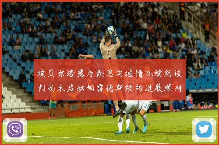 埃贝尔透露与凯恩沟通情况续约谈判尚未启动帕雷德斯续约进展顺利