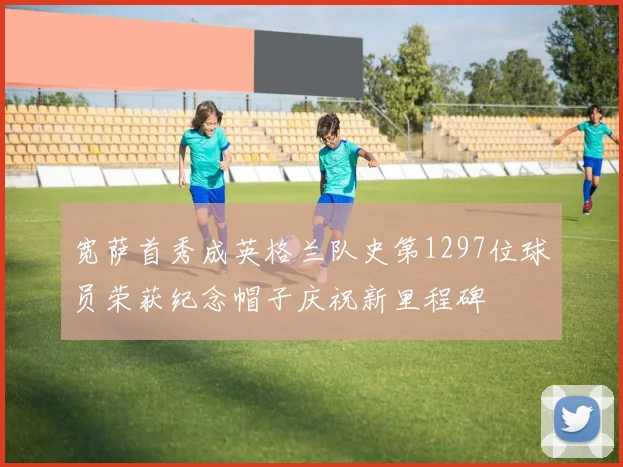 宽萨首秀成英格兰队史第1297位球员荣获纪念帽子庆祝新里程碑