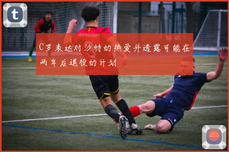 C罗表达对沙特的热爱并透露可能在两年后退役的计划