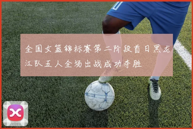 全国女篮锦标赛第二阶段首日黑龙江队五人全场出战成功夺胜