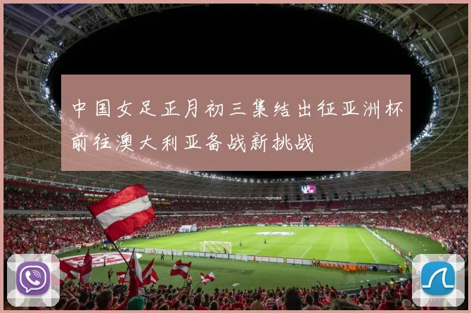 中国女足正月初三集结出征亚洲杯前往澳大利亚备战新挑战