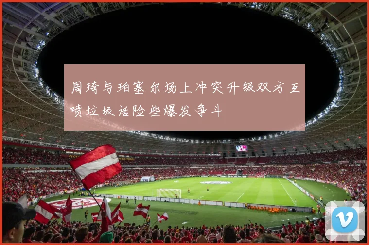 周琦与珀塞尔场上冲突升级双方互喷垃圾话险些爆发争斗