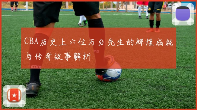 CBA历史上六位万分先生的辉煌成就与传奇故事解析