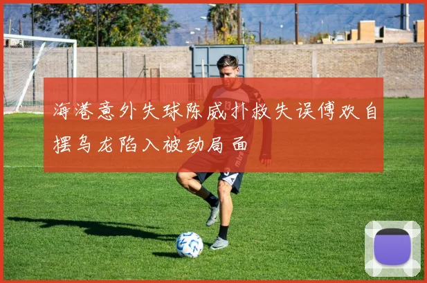 海港意外失球陈威扑救失误傅欢自摆乌龙陷入被动局面