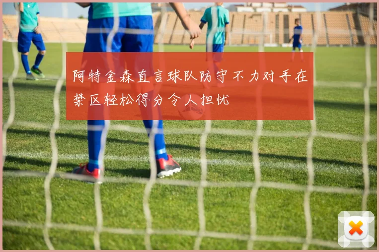 阿特金森直言球队防守不力对手在禁区轻松得分令人担忧