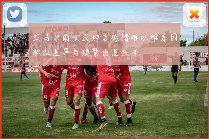 亚马尔前女友坦言感情难以维系因职业差异与频繁出差生活