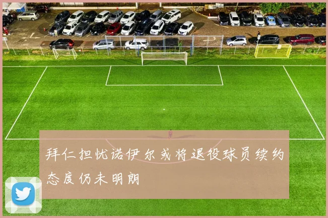 拜仁担忧诺伊尔或将退役球员续约态度仍未明朗