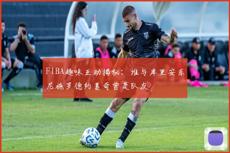FIBA趣味互动揭秘：谁与库里安东尼施罗德约基奇曾是队友