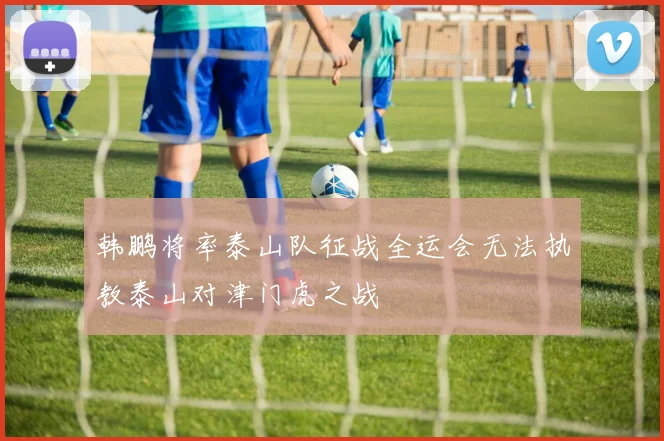 韩鹏将率泰山队征战全运会无法执教泰山对津门虎之战
