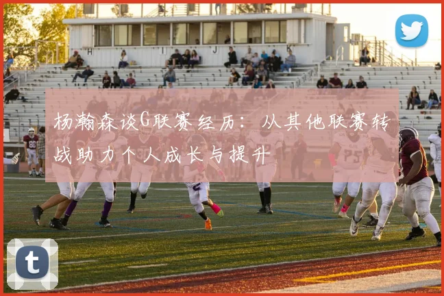 杨瀚森谈G联赛经历：从其他联赛转战助力个人成长与提升