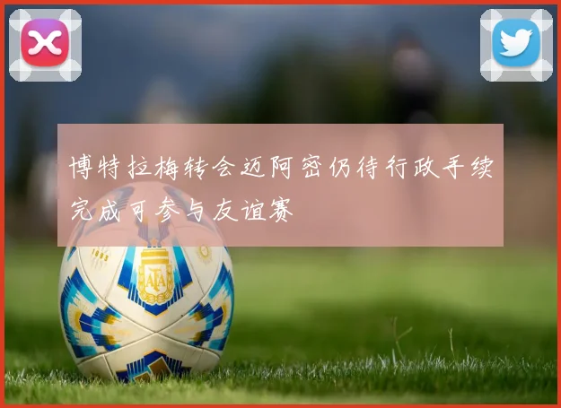 博特拉梅转会迈阿密仍待行政手续完成可参与友谊赛