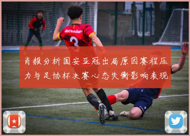 肖赧分析国安亚冠出局原因赛程压力与足协杯决赛心态失衡影响表现
