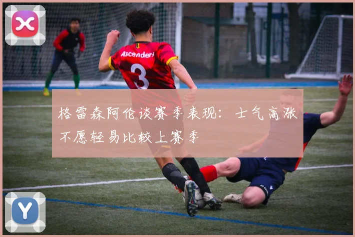 格雷森阿伦谈赛季表现：士气高涨不愿轻易比较上赛季