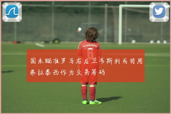 国米瞄准罗马右后卫韦斯利或将用弗拉泰西作为交易筹码
