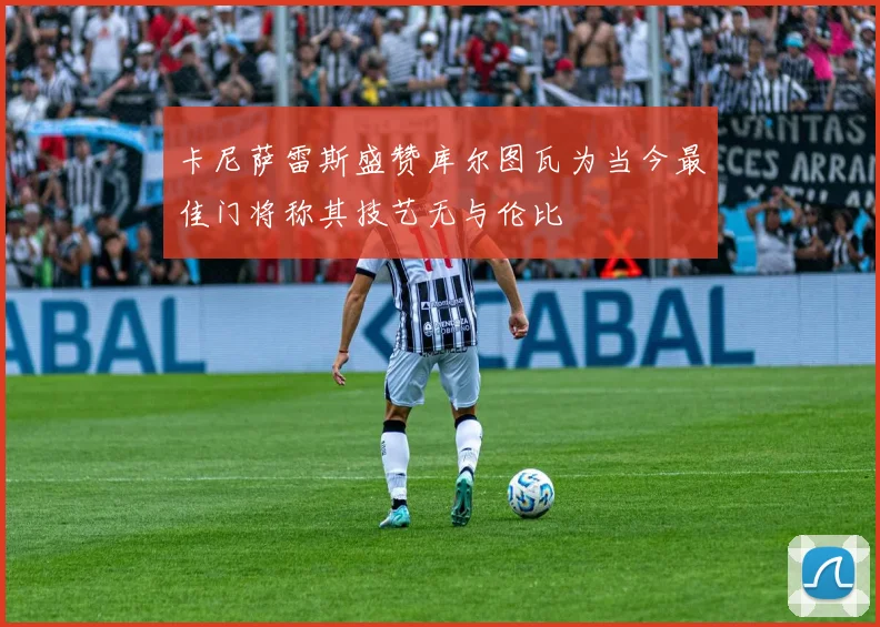 卡尼萨雷斯盛赞库尔图瓦为当今最佳门将称其技艺无与伦比