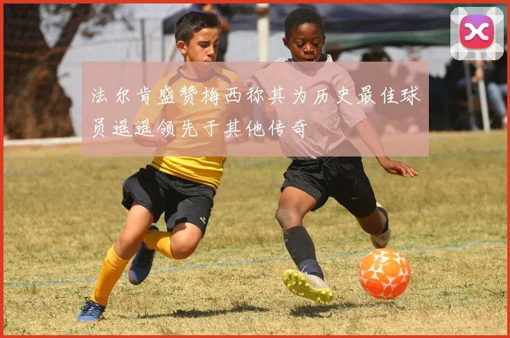法尔肯盛赞梅西称其为历史最佳球员遥遥领先于其他传奇