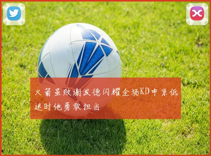 火箭虽败谢泼德闪耀全场KD申京低迷时他勇敢担当